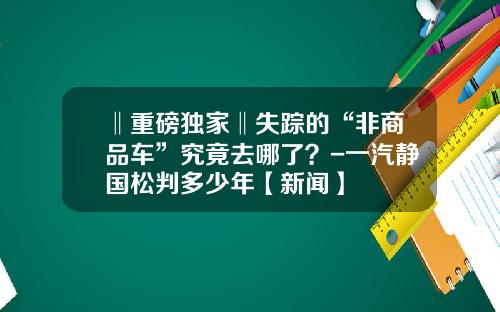 ‖重磅独家‖失踪的“非商品车”究竟去哪了？-一汽静国松判多少年【新闻】