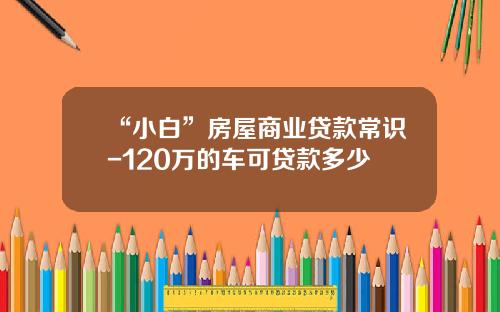 “小白”房屋商业贷款常识-120万的车可贷款多少