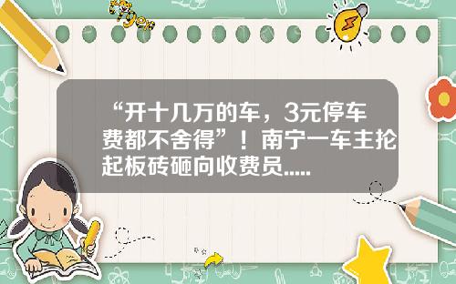 “开十几万的车，3元停车费都不舍得”！南宁一车主抡起板砖砸向收费员......-开停车场多少钱
