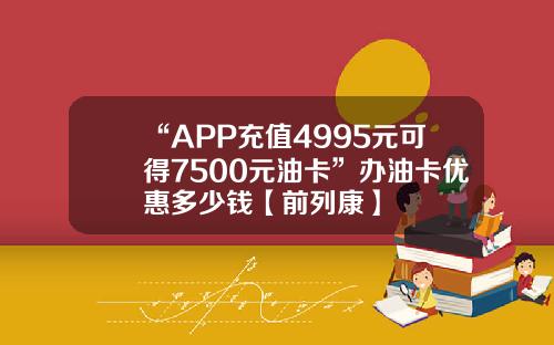“APP充值4995元可得7500元油卡”办油卡优惠多少钱【前列康】