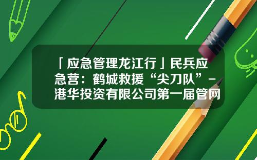 「应急管理龙江行」民兵应急营：鹤城救援“尖刀队”-港华投资有限公司第一届管网抢险比赛