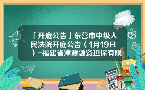 「开庭公告」东营市中级人民法院开庭公告（1月19日）-福建省津源融资担保有限公司