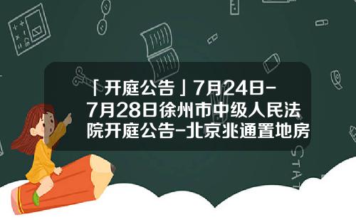 「开庭公告」7月24日-7月28日徐州市中级人民法院开庭公告-北京兆通置地房地产股份有限公司