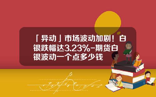 「异动」市场波动加剧！白银跌幅达3.23%-期货白银波动一个点多少钱