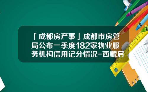 「成都房产事」成都市房管局公布一季度182家物业服务机构信用记分情况-西藏启元建设项目总承包有限公司