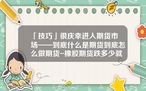 「技巧」很庆幸进入期货市场——到底什么是期货到底怎么做期货-橡胶期货跌多少就爆仓
