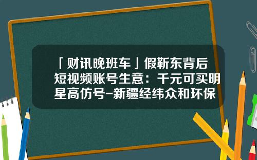 「财讯晚班车」假靳东背后短视频账号生意：千元可买明星高仿号-新疆经纬众和环保科技有限公司