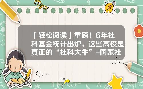 「轻松阅读」重磅！6年社科基金统计出炉，这些高校是真正的“社科大牛”-国家社科基金