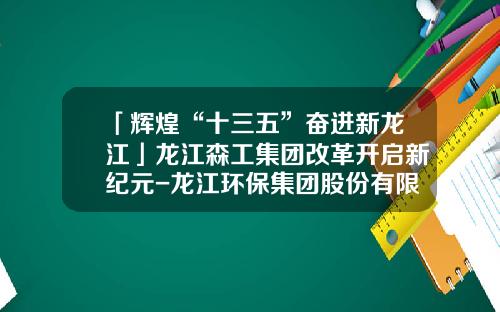 「辉煌“十三五”奋进新龙江」龙江森工集团改革开启新纪元-龙江环保集团股份有限公司挂牌