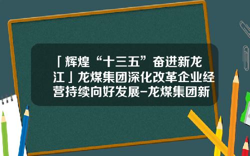 「辉煌“十三五”奋进新龙江」龙煤集团深化改革企业经营持续向好发展-龙煤集团新疆公司