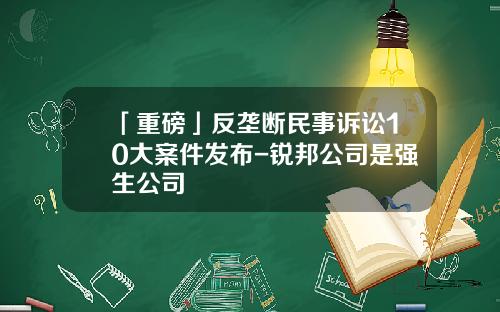 「重磅」反垄断民事诉讼10大案件发布-锐邦公司是强生公司