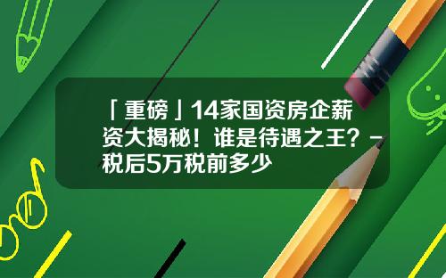 「重磅」14家国资房企薪资大揭秘！谁是待遇之王？-税后5万税前多少