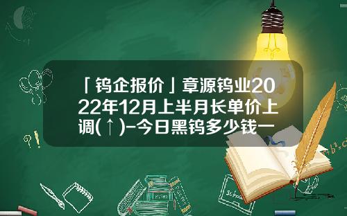 「钨企报价」章源钨业2022年12月上半月长单价上调(↑)-今日黑钨多少钱一度