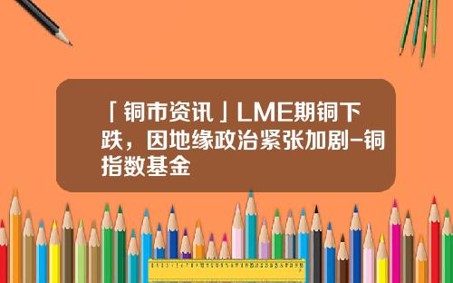 「铜市资讯」LME期铜下跌，因地缘政治紧张加剧-铜指数基金