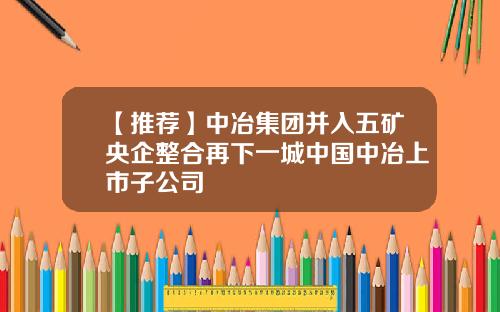 【推荐】中冶集团并入五矿央企整合再下一城中国中冶上市子公司
