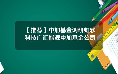 【推荐】中加基金调研虹软科技广汇能源中加基金公司