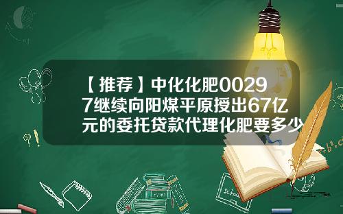 【推荐】中化化肥00297继续向阳煤平原授出67亿元的委托贷款代理化肥要多少本金