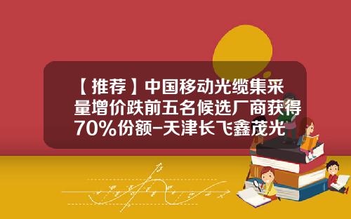 【推荐】中国移动光缆集采量增价跌前五名候选厂商获得70%份额-天津长飞鑫茂光通信有限公司