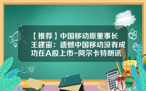 【推荐】中国移动原董事长王建宙：遗憾中国移动没有成功在A股上市-阿尔卡特朗讯北京公司