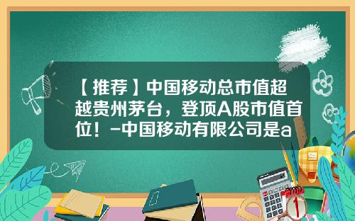 【推荐】中国移动总市值超越贵州茅台，登顶A股市值首位！-中国移动有限公司是a股吗