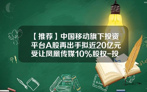 【推荐】中国移动旗下投资平台A股再出手拟近20亿元受让凤凰传媒10%股权-投资平台公司