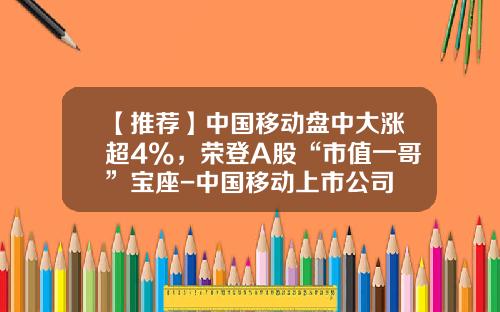 【推荐】中国移动盘中大涨超4%，荣登A股“市值一哥”宝座-中国移动上市公司