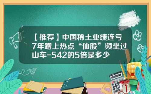 【推荐】中国稀土业绩连亏7年蹭上热点“仙股”频坐过山车-542的5倍是多少