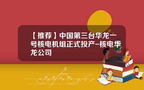 【推荐】中国第三台华龙一号核电机组正式投产-核电华龙公司