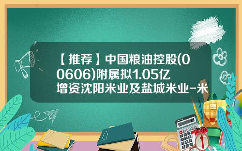 【推荐】中国粮油控股(00606)附属拟1.05亿增资沈阳米业及盐城米业-米业公司章程