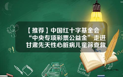 【推荐】中国红十字基金会“中央专项彩票公益金”走进甘肃先天性心脏病儿童筛查救助行动的公告-心脏病基金会