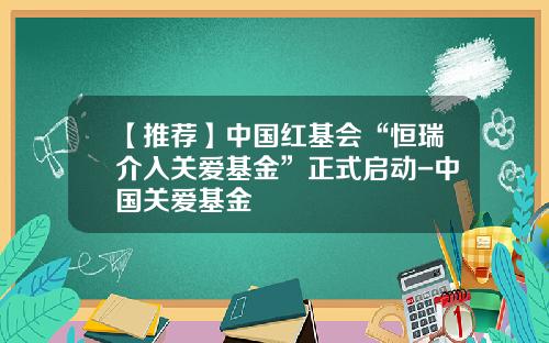 【推荐】中国红基会“恒瑞介入关爱基金”正式启动-中国关爱基金
