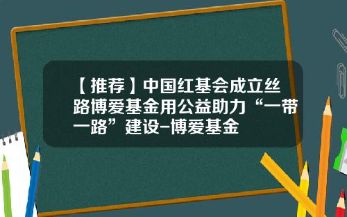 【推荐】中国红基会成立丝路博爱基金用公益助力“一带一路”建设-博爱基金
