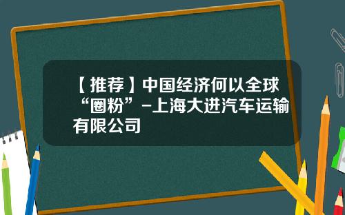 【推荐】中国经济何以全球“圈粉”-上海大进汽车运输有限公司