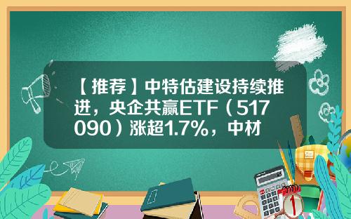 【推荐】中特估建设持续推进，央企共赢ETF（517090）涨超1.7%，中材国际涨超3%-央企etf基金