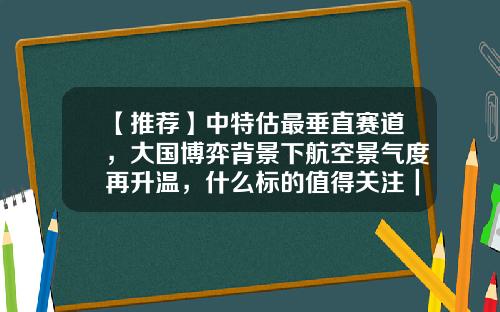 【推荐】中特估最垂直赛道，大国博弈背景下航空景气度再升温，什么标的值得关注｜智氪VIP（限时免费）-今日资讯股票会员
