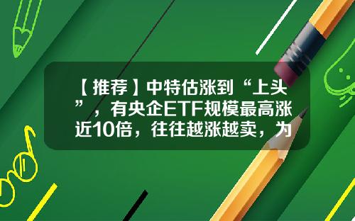 【推荐】中特估涨到“上头”，有央企ETF规模最高涨近10倍，往往越涨越卖，为何基民唯独对中特估越涨越买？-中国红基金宝