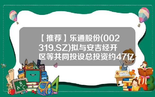 【推荐】乐通股份(002319.SZ)拟与安吉经开区等共同投设总投资约47亿元高效异质结电池和组件智能制造项目-共同出资成立子公司