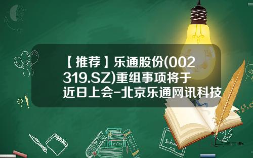【推荐】乐通股份(002319.SZ)重组事项将于近日上会-北京乐通网讯科技有限公司