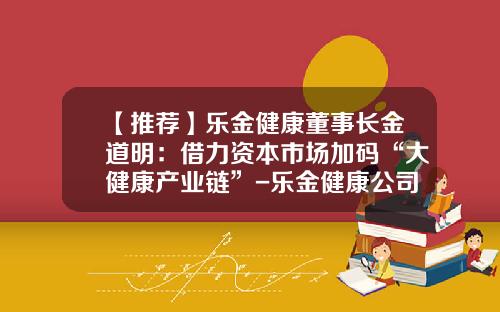 【推荐】乐金健康董事长金道明：借力资本市场加码“大健康产业链”-乐金健康公司