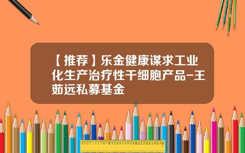 【推荐】乐金健康谋求工业化生产治疗性干细胞产品-王茹远私募基金