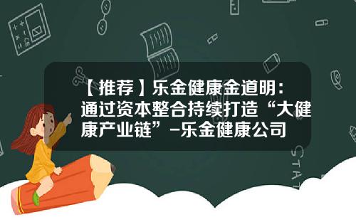 【推荐】乐金健康金道明：通过资本整合持续打造“大健康产业链”-乐金健康公司