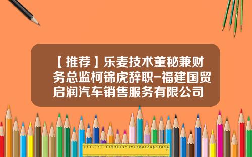 【推荐】乐麦技术董秘兼财务总监柯锦虎辞职-福建国贸启润汽车销售服务有限公司