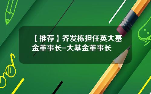 【推荐】乔发栋担任英大基金董事长-大基金董事长