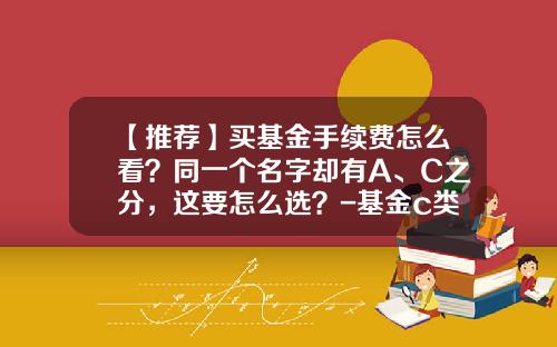 【推荐】买基金手续费怎么看？同一个名字却有A、C之分，这要怎么选？-基金c类产品