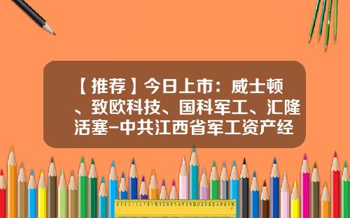【推荐】今日上市：威士顿、致欧科技、国科军工、汇隆活塞-中共江西省军工资产经营有限公司委员会成立