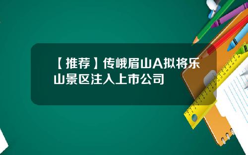 【推荐】传峨眉山A拟将乐山景区注入上市公司