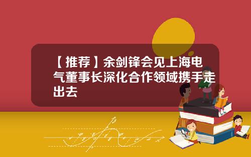 【推荐】余剑锋会见上海电气董事长深化合作领域携手走出去