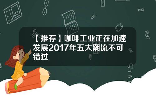 【推荐】咖啡工业正在加速发展2017年五大潮流不可错过