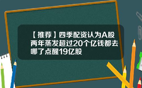 【推荐】四季配资认为A股两年蒸发超过20个亿钱都去哪了点醒19亿股