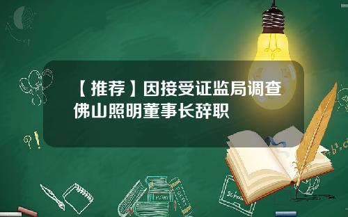 【推荐】因接受证监局调查佛山照明董事长辞职